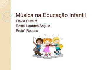 Música na Educação Infantil 
Flávia Oliveira 
Roseli Lourdes Ângulo 
Profa° Rosana 
 