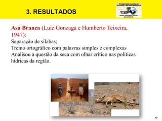 12
3. RESULTADOS
Asa Branca (Luiz Gonzaga e Humberto Teixeira,
1947):
Separação de sílabas;
Treino ortográfico com palavras simples e complexas
Analisou a questão da seca com olhar crítico nas políticas
hídricas da região.
 