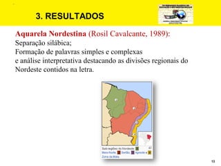 13
3. RESULTADOS
Aquarela Nordestina (Rosil Cavalcante, 1989):
Separação silábica;
Formação de palavras simples e complexas
e análise interpretativa destacando as divisões regionais do
Nordeste contidos na letra.
.
 