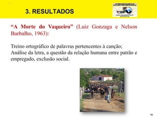 14
3. RESULTADOS
“A Morte do Vaqueiro” (Luiz Gonzaga e Nelson
Barbalho, 1963):
Treino ortográfico de palavras pertencentes à canção;
Análise da letra, a questão da relação humana entre patrão e
empregado, exclusão social.
.
 