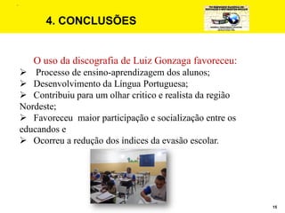 15
4. CONCLUSÕES
O uso da discografia de Luiz Gonzaga favoreceu:
 Processo de ensino-aprendizagem dos alunos;
 Desenvolvimento da Língua Portuguesa;
 Contribuiu para um olhar critico e realista da região
Nordeste;
 Favoreceu maior participação e socialização entre os
educandos e
 Ocorreu a redução dos índices da evasão escolar.
.
 