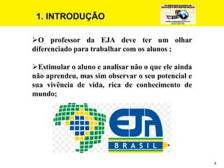 3
1. INTRODUÇÃO
O professor da EJA deve ter um olhar
diferenciado para trabalhar com os alunos ;
Estimular o aluno e analisar não o que ele ainda
não aprendeu, mas sim observar o seu potencial e
sua vivência de vida, rica de conhecimento de
mundo;
 