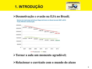 4
1. INTRODUÇÃO
Desmotivação e evasão na EJA no Brasil;
Número de matrículas da EJA por Etapa de Ensino no Brasil durante 2007 a 2013.
Fonte: Ministro da Educação.
Tornar a aula um momento agradável;
Relacionar o currículo com o mundo do aluno
 