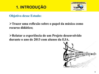 5
1. INTRODUÇÃO
Objetivo desse Estudo:
Trazer uma reflexão sobre o papel da música como
recurso didático;
Relatar a experiência de um Projeto desenvolvido
durante o ano de 2013 com alunos da EJA.
 