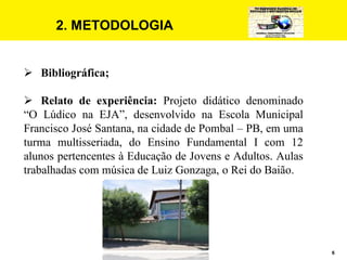 6
2. METODOLOGIA
 Bibliográfica;
 Relato de experiência: Projeto didático denominado
“O Lúdico na EJA”, desenvolvido na Escola Municipal
Francisco José Santana, na cidade de Pombal – PB, em uma
turma multisseriada, do Ensino Fundamental I com 12
alunos pertencentes à Educação de Jovens e Adultos. Aulas
trabalhadas com música de Luiz Gonzaga, o Rei do Baião.
 