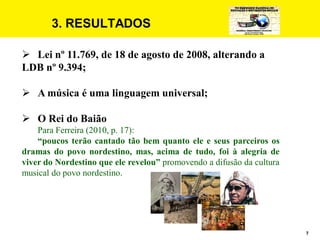 7
3. RESULTADOS
 Lei nº 11.769, de 18 de agosto de 2008, alterando a
LDB nº 9.394;
 A música é uma linguagem universal;
 O Rei do Baião
Para Ferreira (2010, p. 17):
“poucos terão cantado tão bem quanto ele e seus parceiros os
dramas do povo nordestino, mas, acima de tudo, foi à alegria de
viver do Nordestino que ele revelou” promovendo a difusão da cultura
musical do povo nordestino.
 