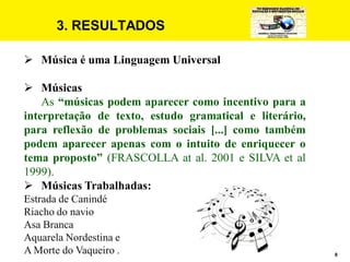 8
3. RESULTADOS
 Música é uma Linguagem Universal
 Músicas
As “músicas podem aparecer como incentivo para a
interpretação de texto, estudo gramatical e literário,
para reflexão de problemas sociais [...] como também
podem aparecer apenas com o intuito de enriquecer o
tema proposto” (FRASCOLLA at al. 2001 e SILVA et al
1999).
 Músicas Trabalhadas:
Estrada de Canindé
Riacho do navio
Asa Branca
Aquarela Nordestina e
A Morte do Vaqueiro .
 