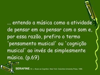 ... entendo a música como a atividade de pensar em ou pensar com o som e, por essa razão, prefiro o termo 'pensamento musical' ou 'cognição musical' ao invés de simplesmente música. (p.69)‏ SERAFINE , M. L. Music as Cognition. New York: Columbia University Press, 1988. 