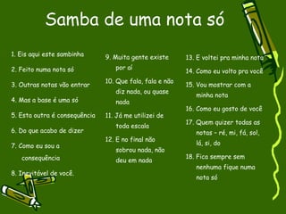 Samba de uma nota só 1. Eis aqui este sambinha 2. Feito numa nota só 3. Outras notas vão entrar 4. Mas a base é uma só 5. Esta outra é consequência 6. Do que acabo de dizer 7. Como eu sou a consequência 8. Inevitável de você. 9. Muita gente existe por aí 10. Que fala, fala e não diz nada, ou quase nada 11. Já me utilizei de toda escala 12. E no final não sobrou nada, não deu em nada 13. E voltei pra minha nota 14. Como eu volto pra você 15. Vou mostrar com a minha nota 16. Como eu gosto de você 17. Quem quizer todas as notas – ré, mi, fá, sol, lá, si, do 18. Fica sempre sem nenhuma fique numa nota só 
