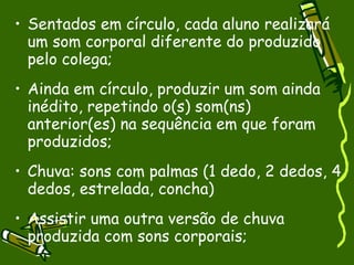 Sentados em círculo, cada aluno realizará um som corporal diferente do produzido pelo colega; Ainda em círculo, produzir um som ainda inédito, repetindo o(s) som(ns) anterior(es) na sequência em que foram produzidos; Chuva: sons com palmas (1 dedo, 2 dedos, 4 dedos, estrelada, concha) Assistir uma outra versão de chuva produzida com sons corporais; 