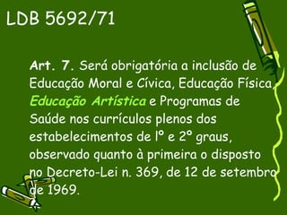 LDB 5692/71 Art. 7.  Será obrigatória a inclusão de Educação Moral e Cívica, Educação Física,  Educação Artística  e Programas de Saúde nos currículos plenos dos estabelecimentos de lº e 2º graus, observado quanto à primeira o disposto no Decreto-Lei n. 369, de 12 de setembro de 1969. 