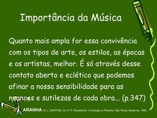 Importância da Música Quanto mais ampla for essa convivência com os tipos de arte, os estilos, as épocas e os artístas, melhor. É só através desse contato aberto e eclético que podemos afinar a nossa sensibilidade para as nuances e sutilezas de cada obra... (p.347)‏ ARANHA , M. L; MARTINS, M. H. P. Filosofando: Introdução à Filosofia. São Paulo: Moderna, 1995. 
