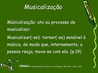 Musicalização  Músicalização: ato ou processo de musicalizar. Musicalizar(-se): tornar(-se) sensível à música, de modo que, internamente, a pessoa reaja, mova-se com ela. (p.19)  PENNA , M. Reavaliações e buscas em musicalizaçao. São Paulo: Loyola, 1990. 