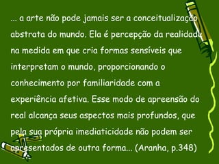 ... a arte não pode jamais ser a conceitualização abstrata do mundo. Ela é percepção da realidade na medida em que cria formas sensíveis que interpretam o mundo, proporcionando o conhecimento por familiaridade com a experiência afetiva. Esse modo de apreensão do real alcança seus aspectos mais profundos, que pela sua própria imediaticidade não podem ser apresentados de outra forma... (Aranha, p.348)‏ 