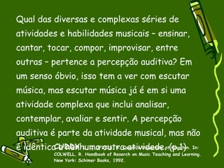 Qual das diversas e complexas séries de atividades e habilidades musicais – ensinar, cantar, tocar, compor, improvisar, entre outras – pertence a percepção auditiva? Em um senso óbvio, isso tem a ver com escutar música, mas escutar música já é em si uma atividade complexa que inclui analisar, contemplar, avaliar e sentir. A percepção auditiva é parte da atividade musical, mas não é idêntica a nenhuma outra atividade. (p.1) CUDDY , L. L; UPITIS, R. Queen's University at Kingston. In: COLWELL, R. Handbook of Reserch on Music Teaching and Learning. New York: Schimer Books, 1992. 