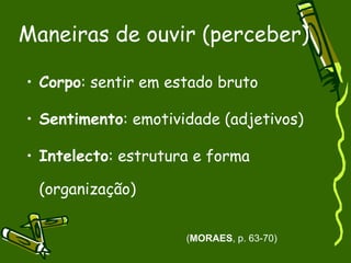 Maneiras de ouvir (perceber) Corpo : sentir em estado bruto Sentimento : emotividade (adjetivos) Intelecto : estrutura e forma (organização) ( MORAES , p. 63-70) 
