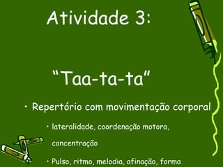 Atividade 3:  “Taa-ta-ta” Repertório com movimentação corporal lateralidade, coordenação motora, concentração Pulso, ritmo, melodia, afinação, forma 