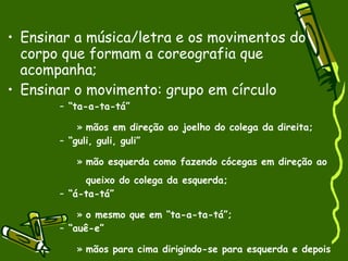 Ensinar a música/letra e os movimentos do corpo que formam a coreografia que acompanha;  Ensinar o movimento: grupo em círculo “ ta-a-ta-tá”  mãos em direção ao joelho do colega da direita;  “ guli, guli, guli”  mão esquerda como fazendo cócegas em direção ao queixo do colega da esquerda;  “ á-ta-tá”  o mesmo que em “ta-a-ta-tá”; “ auê-e”  mãos para cima dirigindo-se para esquerda e depois para direita;  