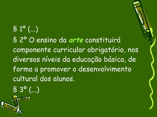 § 1º (...)‏ § 2º O ensino da  arte  constituirá componente curricular obrigatório, nos diversos níveis da educação básica, de forma a promover o desenvolvimento cultural dos alunos. § 3º (...) 