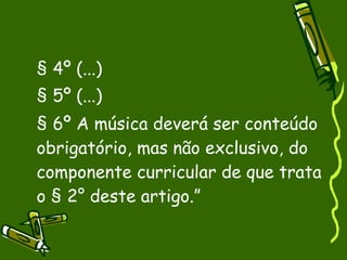 § 4º (...)‏ § 5º (...)‏ § 6º A música deverá ser conteúdo obrigatório, mas não exclusivo, do componente curricular de que trata o § 2° deste artigo.” 