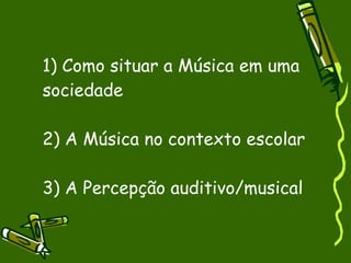 1) Como situar a Música em uma sociedade 2) A Música no contexto escolar 3) A Percepção auditivo/musical 