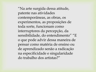“Na arte surgida dessa atitude,
patente nas atividades
contemporâneas, as obras, os
experimentos, as proposições de
toda sorte, funcionam como
interruptores da percepção, da
sensibilidade, do entendimento” “E
o que pode advir dessa maneira de
pensar como matéria de ensino ou
de aprendizado senão a radicação
na especificidade e singularidade
do trabalho dos artistas?”
 