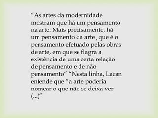 “As artes da modernidade
mostram que há um pensamento
na arte. Mais precisamente, há
um pensamento da arte¸ que é o
pensamento efetuado pelas obras
de arte, em que se flagra a
existência de uma certa relação
de pensamento e de não
pensamento” “Nesta linha, Lacan
entende que “a arte poderia
nomear o que não se deixa ver
(...)”
 