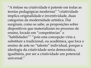 “A ênfase na criatividade é patente em todas as
teorias pedagógicas modernas” “criatividade
implica originalidade e inventividade, duas
categorias da modernidade artística. Daí
surgiram, como se sabe, as proposições sobre
dispositivos que materializam no processo de
ensino, focado em “competências” e
“habilidades”” “pois esta concepção viria a
substituir a tradicional, ou acadêmica, que foca o
ensino de arte no “talento” individual, porque a
ideologia da criatividade seria democrática,
igualitária, por ser a criatividade um potencial
universal.”
 