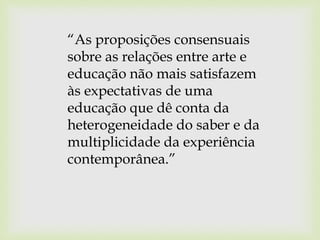 “As proposições consensuais
sobre as relações entre arte e
educação não mais satisfazem
às expectativas de uma
educação que dê conta da
heterogeneidade do saber e da
multiplicidade da experiência
contemporânea.”
 