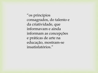 “os princípios
consagrados, do talento e
da criatividade, que
informavam e ainda
informam as concepções
e práticas de arte na
educação, mostram-se
insatisfatórios.”
 