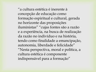 “a cultura estética é inerente à
concepção de educação como
formação espiritual e cultural, gerada
no horizonte das proposições
iluministas” “cujas fontes são a razão
e a experiência, na busca de realização
da razão no indivíduo e na história,
tendo como finalidade a emancipação,
autonomia, liberdade e felicidade”
“Nesta perspectiva, moral e política, a
cultura estética é componente
indispensável para a formação”
 