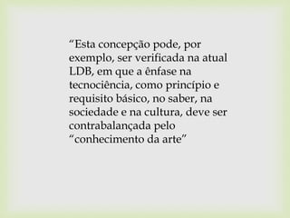 “Esta concepção pode, por
exemplo, ser verificada na atual
LDB, em que a ênfase na
tecnociência, como princípio e
requisito básico, no saber, na
sociedade e na cultura, deve ser
contrabalançada pelo
“conhecimento da arte”
 