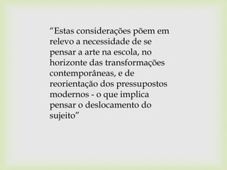 “Estas considerações põem em
relevo a necessidade de se
pensar a arte na escola, no
horizonte das transformações
contemporâneas, e de
reorientação dos pressupostos
modernos - o que implica
pensar o deslocamento do
sujeito”
 