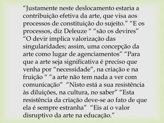 “Justamente neste deslocamento estaria a
contribuição efetiva da arte, que visa aos
processos de constituição do sujeito.” “E os
processos, diz Deleuze “ “são os devires”
“O devir implica valorização das
singularidades; assim, uma concepção da
arte como lugar de agenciamentos” “Para
que a arte seja significativa é preciso que
venha por “necessidade”, na criação e na
fruição “ “a arte não tem nada a ver com
comunicação” “Nisto está a sua resistência
às diluições, na cultura, no saber” “Esta
resistência da criação deve-se ao fato de que
ela é sempre estranha” “Eis aí o valor
disruptivo da arte na educação.”
 