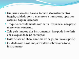  Guitarras, violões, baixo e teclado são instrumentos
frágeis, cuidado com o manuseio e transporte, opte por
cases ou bags reforçados;
 Troque o encordamento com certa frequência, não passe
meses com o mesmo;
 Zele pela limpeza dos instrumentos, isso pode interferir
em sua qualidade na execução;
 Evite deixar no chão, em cima de bags, prefira o suporte;
 Cuidado com o volume, a voz deve sobressair a todo
instrumento!
 