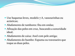  Use baquetas leves, modelo 7 A, vassourinhas ou
acústicas;
 Abafamento de tambores: fita em ondas;
 Afinação das peles em cruz, buscando a sonoridade
ideal;
 Abafamento de caixa: Anel com pele antiga;
 Abafamento do bumbo: Espuma ou travesseiro que
toque as duas peles.
 