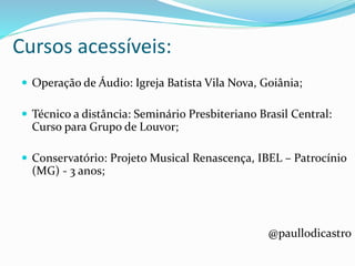 Cursos acessíveis:
 Operação de Áudio: Igreja Batista Vila Nova, Goiânia;
 Técnico a distância: Seminário Presbiteriano Brasil Central:
Curso para Grupo de Louvor;
 Conservatório: Projeto Musical Renascença, IBEL – Patrocínio
(MG) - 3 anos;
@paullodicastro
 