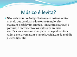  Não, os levitas no Antigo Testamento faziam muito
mais do que conduzir o louvor no templo: eles
matavam e esfolavam animais, limpavam o sangue, a
gordura, o excremento e os restos dos animais
sacrificados e levavam uma parte para queimar fora.
Além disto, arrumavam o templo, cuidavam da mobília
e utensílios, etc;
Músico é levita?
 