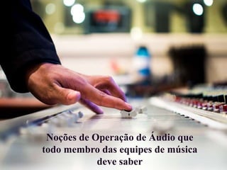Noções de Operação de Áudio que
todo membro das equipes de música
deve saber
 