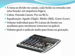  A mesa se divide em canais, cada botão ou entrada com
uma função, em sequência lógica;
 Cabos: Entrada Canon, P10 ou RCA;
 Equalização: Agudo (High), Médio (Md), Grave (Low);
 Volume individual para PA (caixas de frente) ou
auxiliares para monitores (retornos no palco);
 Volume geral e saída de áudio para fones ou gravação.
 