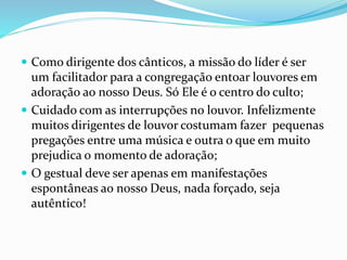 Como dirigente dos cânticos, a missão do líder é ser
um facilitador para a congregação entoar louvores em
adoração ao nosso Deus. Só Ele é o centro do culto;
 Cuidado com as interrupções no louvor. Infelizmente
muitos dirigentes de louvor costumam fazer pequenas
pregações entre uma música e outra o que em muito
prejudica o momento de adoração;
 O gestual deve ser apenas em manifestações
espontâneas ao nosso Deus, nada forçado, seja
autêntico!
 