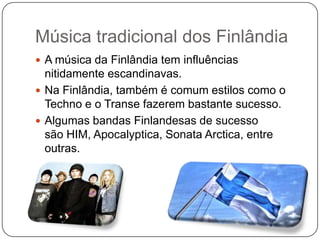 Música tradicional dos Finlândia
 A música da Finlândia tem influências
nitidamente escandinavas.
 Na Finlândia, também é comum estilos como o
Techno e o Transe fazerem bastante sucesso.
 Algumas bandas Finlandesas de sucesso
são HIM, Apocalyptica, Sonata Arctica, entre
outras.
 