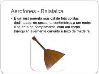 Aerofones - Balalaica
 É um instrumento musical de três cordas
dedilhadas, de sessenta centímetros a um metro
e setenta de comprimento, com um corpo
triangular levemente curvado e feito de madeira.
 