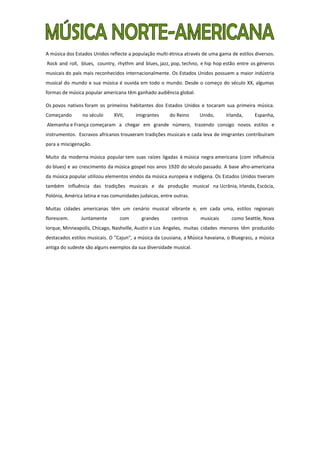 A música dos Estados Unidos reflecte a população multi-étnica através de uma gama de estilos diversos.
Rock and roll, blues, country, rhythm and blues, jazz, pop, techno, e hip hop estão entre os géneros
musicais do país mais reconhecidos internacionalmente. Os Estados Unidos possuem a maior indústria
musical do mundo e sua música é ouvida em todo o mundo. Desde o começo do século XX, algumas
formas de música popular americana têm ganhado audiência global.

Os povos nativos foram os primeiros habitantes dos Estados Unidos e tocaram sua primeira música.
Começando       no século     XVII,     imigrantes      do Reino    Unido,      Irlanda,     Espanha,
Alemanha e França começaram a chegar em grande número, trazendo consigo novos estilos e
instrumentos. Escravos africanos trouxeram tradições musicais e cada leva de imigrantes contribuíram
para a miscigenação.

Muito da moderna música popular tem suas raízes ligadas à música negra americana (com influência
do blues) e ao crescimento da música gospel nos anos 1920 do século passado. A base afro-americana
da música popular utilizou elementos vindos da música europeia e indígena. Os Estados Unidos tiveram
também influência das tradições musicais e da produção musical na Ucrânia, Irlanda, Escócia,
Polónia, América latina e nas comunidades judaicas, entre outras.

Muitas cidades americanas têm um cenário musical vibrante e, em cada uma, estilos regionais
florescem.      Juntamente       com       grandes       centros     musicais     como Seattle, Nova
Iorque, Minneapolis, Chicago, Nashville, Austin e Los Angeles, muitas cidades menores têm produzido
destacados estilos musicais. O "Cajun", a música da Lousiana, a Música havaiana, o Bluegrass, a música
antiga do sudeste são alguns exemplos da sua diversidade musical.
 
