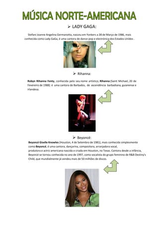  LADY GAGA:
  Stefani Joanne Angelina Germanotta, nasceu em Yonkers a 28 de Março de 1986, mais
conhecida como Lady GaGa, é uma cantora de dance-pop e electrónica dos Estados Unidos .




                                       Rihanna:
  Robyn Rihanna Fenty, conhecida pelo seu nome artístico, Rihanna (Saint Michael, 20 de
  Fevereiro de 1988) é uma cantora de Barbados, de ascendência barbadiana, guianense e
  irlandesa.




                                      Beyoncé:
   Beyoncé Giselle Knowles (Houston, 4 de Setembro de 1981), mais conhecida simplesmente
   como Beyoncé, é uma cantora, dançarina, compositora, arranjadora vocal,
   produtora e actriz americana nascida e criada em Houston, no Texas. Cantora desde a infância,
   Beyoncé se tornou conhecida no ano de 1997, como vocalista do grupo feminino de R&B Destiny's
   Child, que mundialmente já vendeu mais de 50 milhões de discos.
 