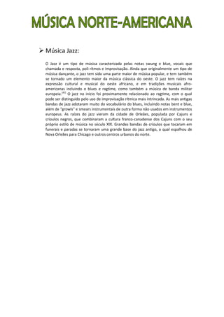  Música Jazz:
  O Jazz é um tipo de música caracterizada pelas notas swung e blue, vocais que
  chamada e resposta, poli ritmos e improvisação. Ainda que originalmente um tipo de
  música dançante, o jazz tem sido uma parte maior de música popular, e tem também
  se tornado um elemento maior da música clássica do oeste. O jazz tem raízes na
  expressão cultural e musical do oeste africano, e em tradições musicais afro-
  americanas incluindo o blues e ragtime, como também a música de banda militar
  europeia.[45] O jazz no início foi proximamente relacionado ao ragtime, com o qual
  pode ser distinguido pelo uso de improvisação rítmica mais intrincada. As mais antigas
  bandas de jazz adotaram muito do vocabulário do blues, incluindo notas bent e blue,
  além de "growls" e smears instrumentais de outra forma não usados em instrumentos
  europeus. As raízes do jazz vieram da cidade de Orleães, populada por Cajuns e
  crioulos negros, que combinaram a cultura franco-canadense dos Cajuns com o seu
  próprio estilo de música no século XIX. Grandes bandas de crioulos que tocaram em
  funerais e paradas se tornaram uma grande base do jazz antigo, o qual espalhou de
  Nova Orleães para Chicago e outros centros urbanos do norte.
 