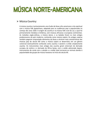  Música Country:
  A música country é primariamente uma fusão do blues afro-americano e do espiritual
  com a música folk apalachiana, adaptada para as audiências pop e popularizada no
  começo dos anos 1920. A origem do country é na música folk rural do sul, a qual foi
  primariamente irlandesa e britânica, com músicas africanas e europeias continentais.
  As melodias anglo-celticas, a música dance, e as baladas foram os mais antigos
  predecessores do país moderno, conhecida como música caipira. Os antigos caipiras
  também pegaram emprestado elementos do blues e atraíram mais características das
  músicas pop do século XIX como a música caipira se desenrolou em um género
  comercial eventualmente conhecido como country e western e então simplesmente
  country. Os instrumentos mais antigos dos country giram entornam do derivado
  europeu do violino e o derivado da África banjo, com o violão adicionado depois.
  Instrumentos de corda com o ukulele e o violão steel tornaram-se normais devido à
  popularidade dos grupos de música havaiana no início do século XX.
 