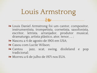 ❧
❧ Louis Daniel Armstrong foi um cantor, compositor,
instrumentista, trompetista, cornetista, saxofonista,
escritor, letrista, arranjador, produtor musical,
dramaturgo, artista plástico, ator, tenor, ... ;
❧ Nasceu a 4 de agosto de 1901 em USA;
❧ Casou com Lucile Wilson;
❧ Cantou jazz, scat, swing, dixileland e pop
tradicional;
❧ Morreu a 6 de julho de 1971 nos EUA.
Louis Armstrong
 