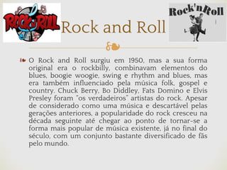 ❧
❧ O Rock and Roll surgiu em 1950, mas a sua forma
original era o rockbilly, combinavam elementos do
blues, boogie woogie, swing e rhythm and blues, mas
era também influenciado pela música folk, gospel e
country. Chuck Berry, Bo Diddley, Fats Domino e Elvis
Presley foram “os verdadeiros” artistas do rock. Apesar
de considerado como uma música e descartável pelas
gerações anteriores, a popularidade do rock cresceu na
década seguinte até chegar ao ponto de tornar-se a
forma mais popular de música existente, já no final do
século, com um conjunto bastante diversificado de fãs
pelo mundo.
Rock and Roll
 
