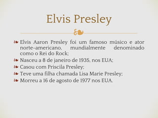 ❧
Elvis Presley
❧ Elvis Aaron Presley foi um famoso músico e ator
norte-americano, mundialmente denominado
como o Rei do Rock;
❧ Nasceu a 8 de janeiro de 1935, nos EUA;
❧ Casou com Priscila Presley;
❧ Teve uma filha chamada Lisa Marie Presley;
❧ Morreu a 16 de agosto de 1977 nos EUA.
 